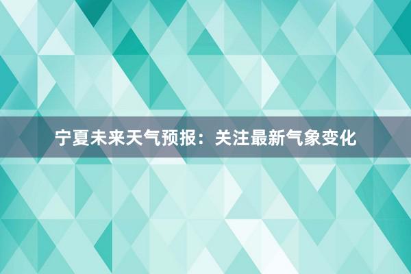 宁夏未来天气预报：关注最新气象变化