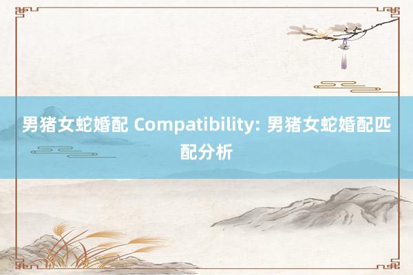 男猪女蛇婚配 Compatibility: 男猪女蛇婚配匹配分析